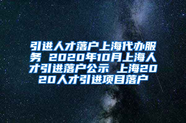 引进人才落户上海代办服务 2020年10月上海人才引进落户公示 上海2020人才引进项目落户