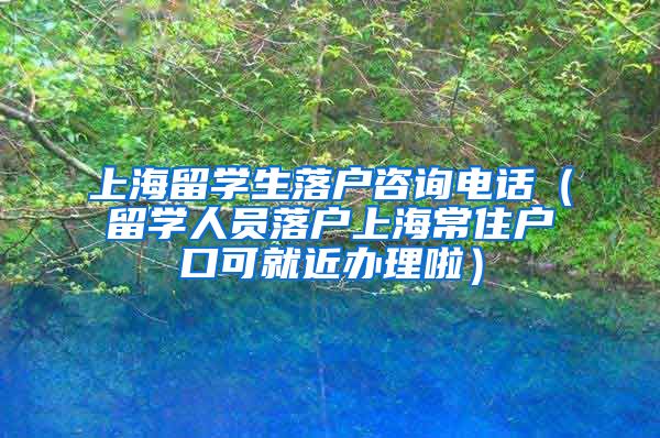 上海留学生落户咨询电话（留学人员落户上海常住户口可就近办理啦）