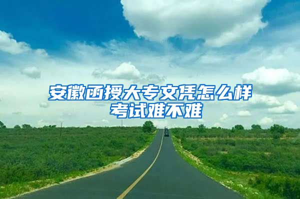 安徽函授大专文凭怎么样 考试难不难