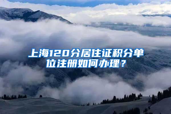 上海120分居住证积分单位注册如何办理？