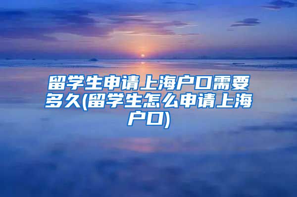 留学生申请上海户口需要多久(留学生怎么申请上海户口)