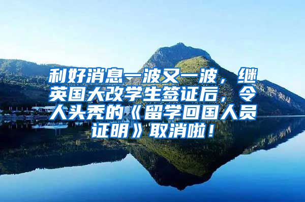 利好消息一波又一波，继英国大改学生签证后，令人头秃的《留学回国人员证明》取消啦！