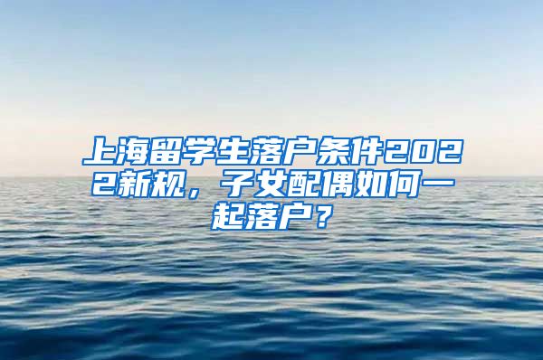 上海留学生落户条件2022新规，子女配偶如何一起落户？