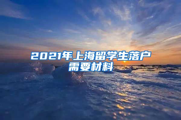 2021年上海留学生落户需要材料