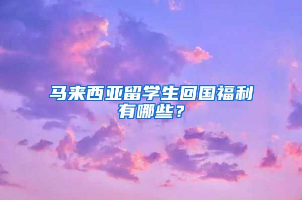 马来西亚留学生回国福利有哪些？