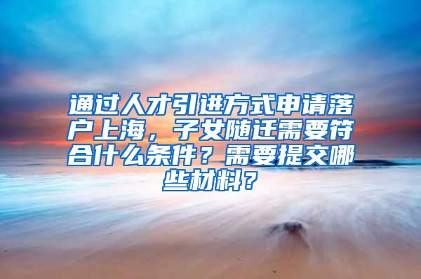 通过人才引进方式申请落户上海，子女随迁需要符合什么条件？需要提交哪些材料？