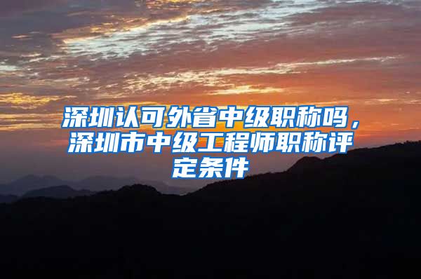 深圳认可外省中级职称吗，深圳市中级工程师职称评定条件