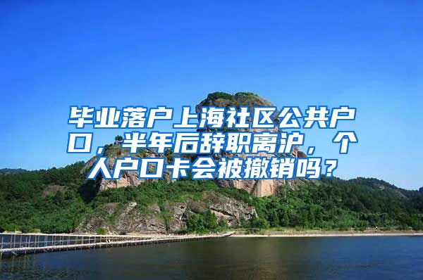 毕业落户上海社区公共户口，半年后辞职离沪，个人户口卡会被撤销吗？