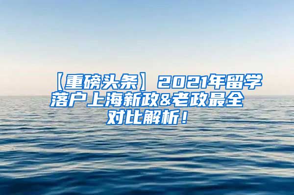 【重磅头条】2021年留学落户上海新政&老政最全对比解析！