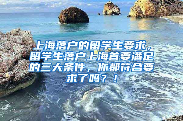 上海落户的留学生要求，留学生落户上海首要满足的三大条件，你都符合要求了吗？！