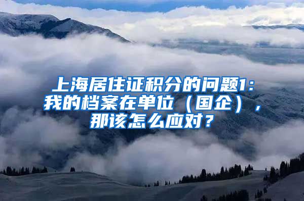 上海居住证积分的问题1：我的档案在单位（国企），那该怎么应对？