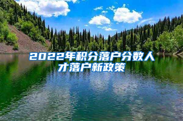 2022年积分落户分数人才落户新政策