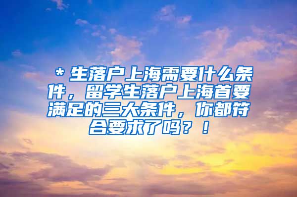 ＊生落户上海需要什么条件，留学生落户上海首要满足的三大条件，你都符合要求了吗？！