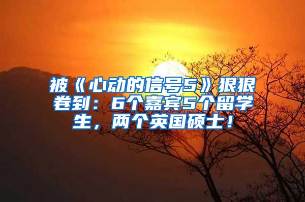 被《心动的信号5》狠狠卷到：6个嘉宾5个留学生，两个英国硕士！