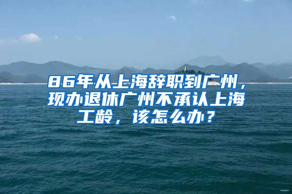 86年从上海辞职到广州，现办退休广州不承认上海工龄，该怎么办？