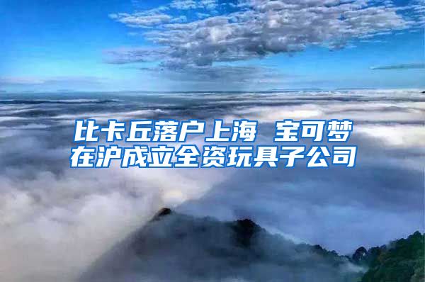 比卡丘落户上海 宝可梦在沪成立全资玩具子公司