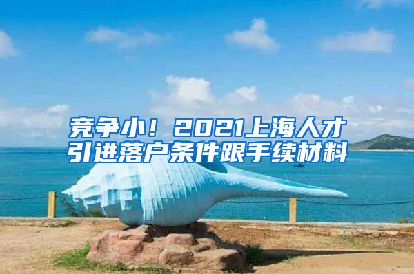 竞争小！2021上海人才引进落户条件跟手续材料