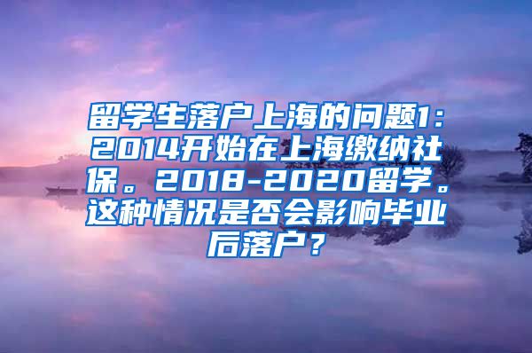 留学生落户上海的问题1：2014开始在上海缴纳社保。2018-2020留学。这种情况是否会影响毕业后落户？