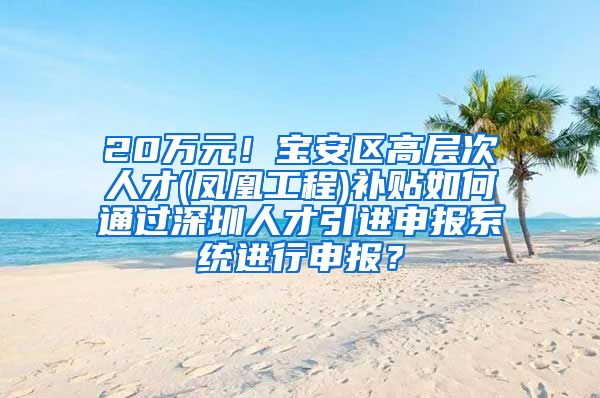 20万元！宝安区高层次人才(凤凰工程)补贴如何通过深圳人才引进申报系统进行申报？