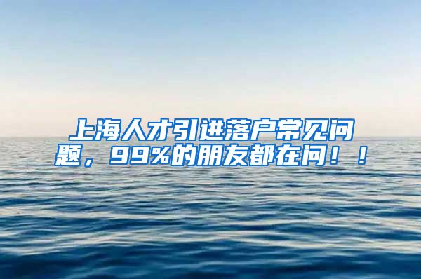 上海人才引进落户常见问题，99%的朋友都在问！！