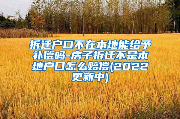 拆迁户口不在本地能给予补偿吗-房子拆迁不是本地户口怎么赔偿(2022更新中)