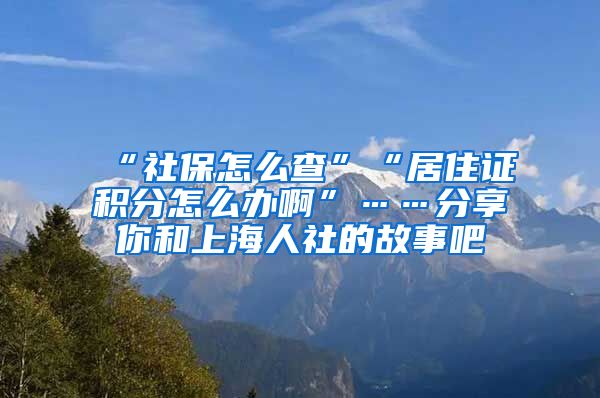 “社保怎么查”“居住证积分怎么办啊”……分享你和上海人社的故事吧