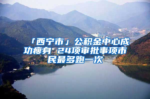 「西宁市」公积金中心成功瘦身 24项审批事项市民最多跑一次