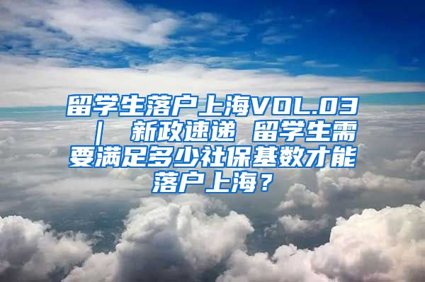 留学生落户上海VOL.03 ｜ 新政速递 留学生需要满足多少社保基数才能落户上海？