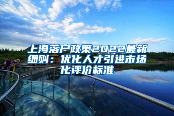 上海落户政策2022最新细则：优化人才引进市场化评价标准