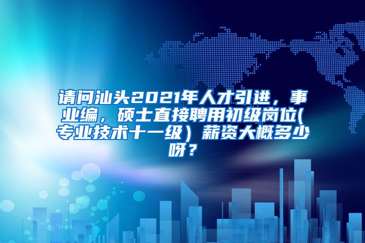 请问汕头2021年人才引进，事业编，硕士直接聘用初级岗位(专业技术十一级）薪资大概多少呀？