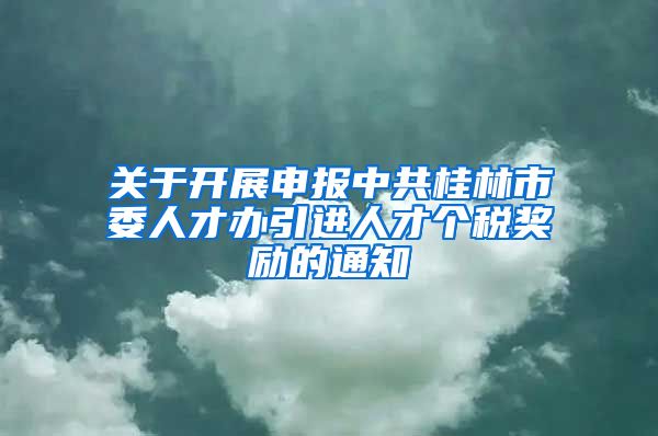 关于开展申报中共桂林市委人才办引进人才个税奖励的通知