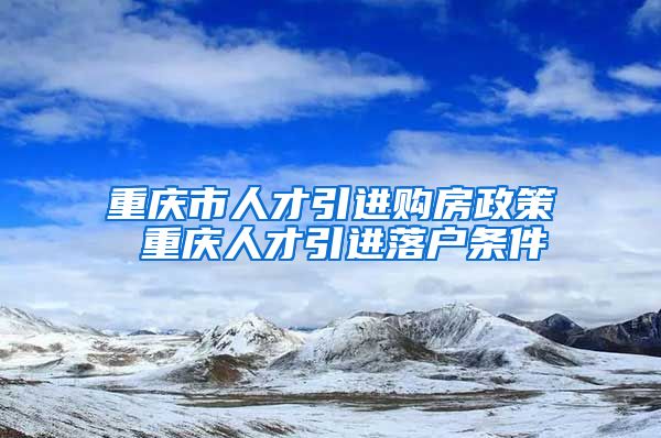 重庆市人才引进购房政策 重庆人才引进落户条件