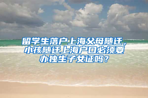 留学生落户上海父母随迁，小孩随迁上海户口必须要办独生子女证吗？