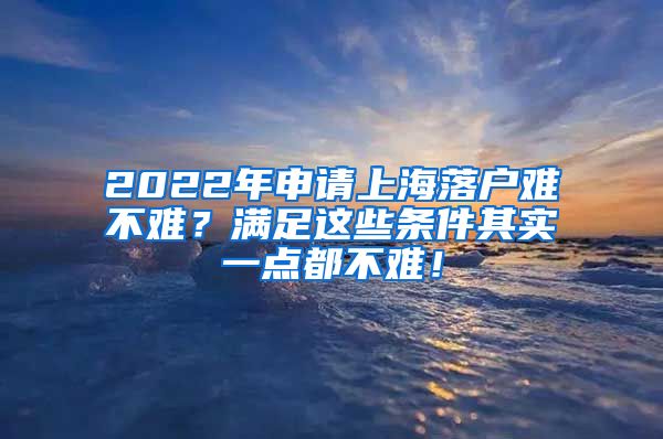 2022年申请上海落户难不难？满足这些条件其实一点都不难！