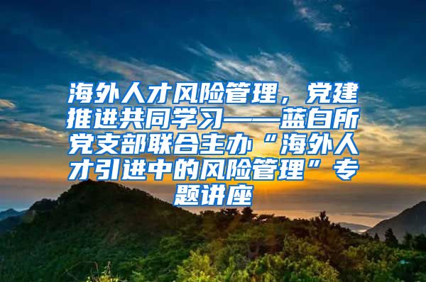 海外人才风险管理，党建推进共同学习——蓝白所党支部联合主办“海外人才引进中的风险管理”专题讲座