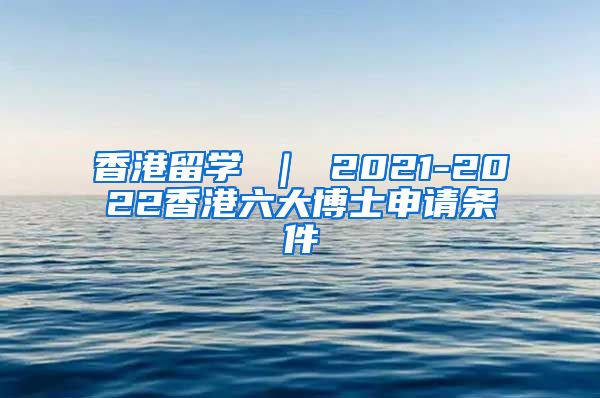 香港留学 ｜ 2021-2022香港六大博士申请条件