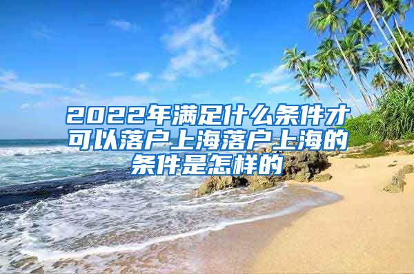 2022年满足什么条件才可以落户上海落户上海的条件是怎样的