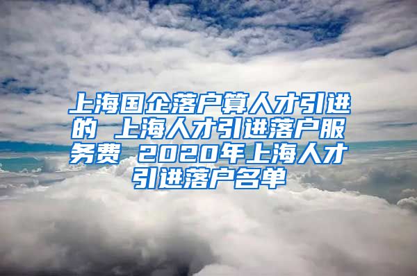 上海国企落户算人才引进的 上海人才引进落户服务费 2020年上海人才引进落户名单