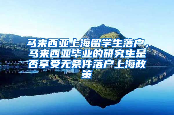 马来西亚上海留学生落户，马来西亚毕业的研究生是否享受无条件落户上海政策