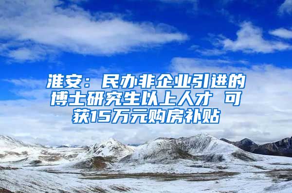 淮安：民办非企业引进的博士研究生以上人才 可获15万元购房补贴