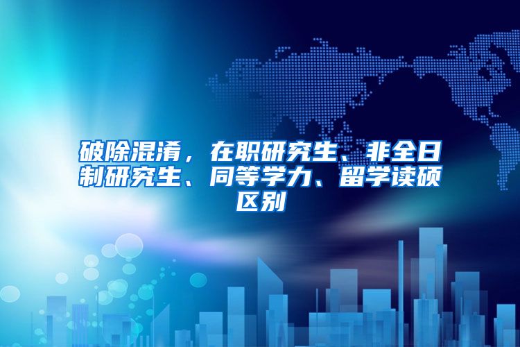 破除混淆，在职研究生、非全日制研究生、同等学力、留学读硕区别