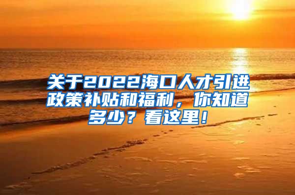 关于2022海口人才引进政策补贴和福利，你知道多少？看这里！