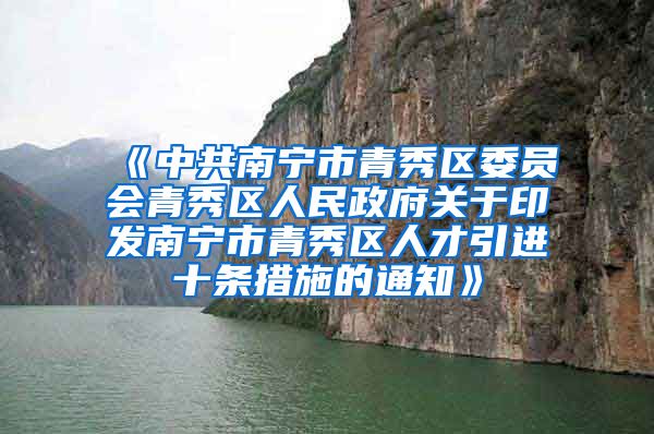 《中共南宁市青秀区委员会青秀区人民政府关于印发南宁市青秀区人才引进十条措施的通知》