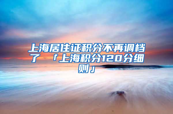 上海居住证积分不再调档了 「上海积分120分细则」