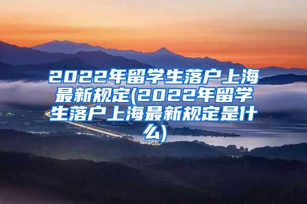 2022年留学生落户上海最新规定(2022年留学生落户上海最新规定是什么)