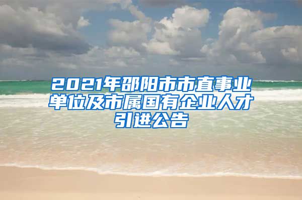 2021年邵阳市市直事业单位及市属国有企业人才引进公告