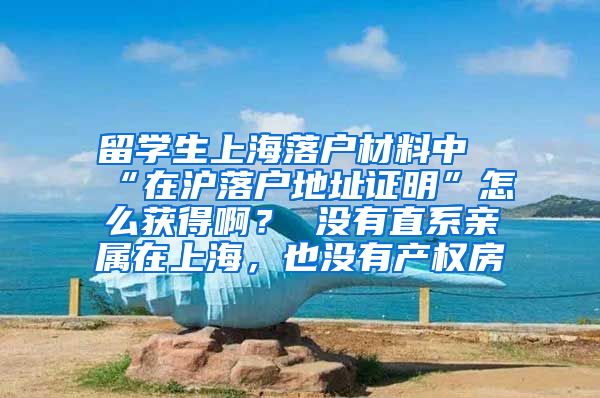 留学生上海落户材料中“在沪落户地址证明”怎么获得啊？ 没有直系亲属在上海，也没有产权房