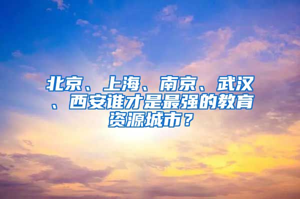 北京、上海、南京、武汉、西安谁才是最强的教育资源城市？