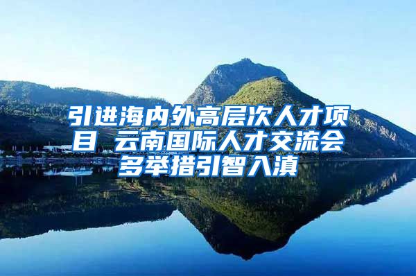 引进海内外高层次人才项目 云南国际人才交流会多举措引智入滇