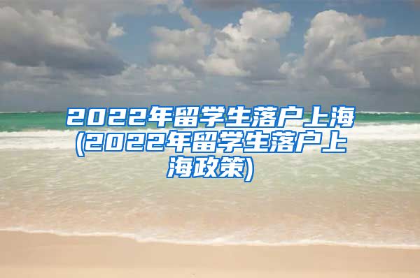 2022年留学生落户上海(2022年留学生落户上海政策)